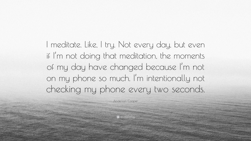 Anderson Cooper Quote: “I meditate. Like, I try. Not every day, but even if I’m not doing that meditation, the moments of my day have changed because I’m not on my phone so much. I’m intentionally not checking my phone every two seconds.”