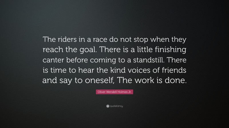 Oliver Wendell Holmes Jr. Quote: “The riders in a race do not stop when they reach the goal. There is a little finishing canter before coming to a standstill. There is time to hear the kind voices of friends and say to oneself, The work is done.”