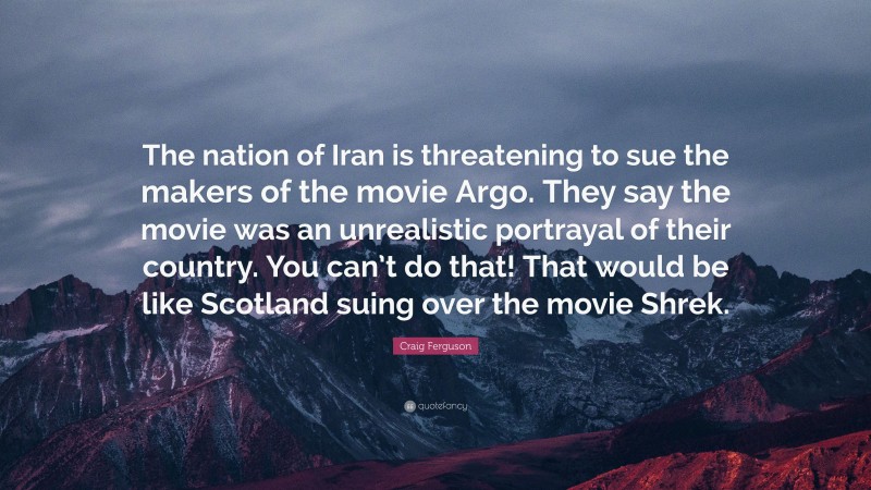 Craig Ferguson Quote: “The nation of Iran is threatening to sue the makers of the movie Argo. They say the movie was an unrealistic portrayal of their country. You can’t do that! That would be like Scotland suing over the movie Shrek.”