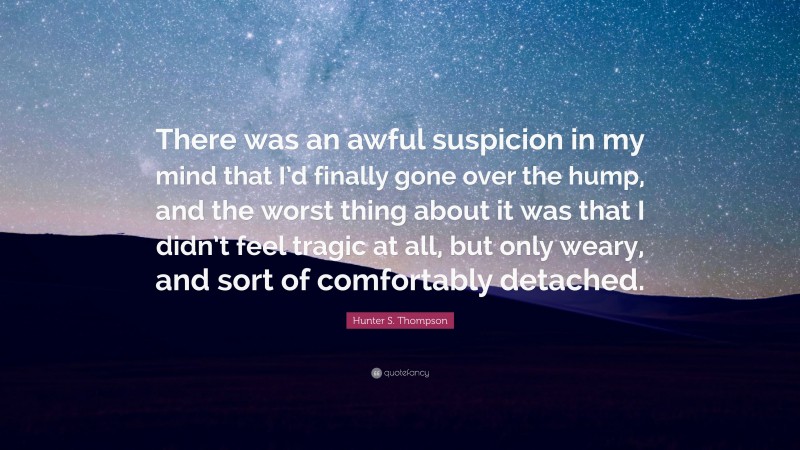 Hunter S. Thompson Quote: “There was an awful suspicion in my mind that I’d finally gone over the hump, and the worst thing about it was that I didn’t feel tragic at all, but only weary, and sort of comfortably detached.”