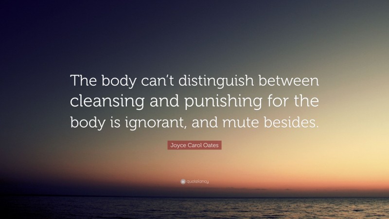 Joyce Carol Oates Quote: “The body can’t distinguish between cleansing and punishing for the body is ignorant, and mute besides.”