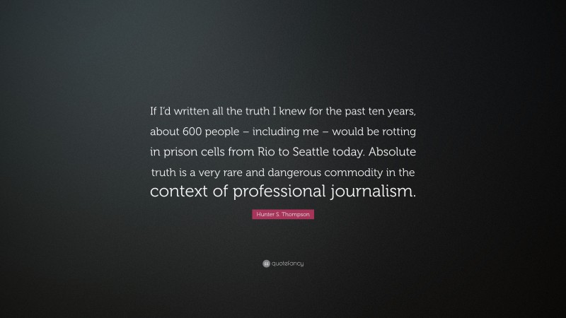 Hunter S. Thompson Quote: “If I’d written all the truth I knew for the past ten years, about 600 people – including me – would be rotting in prison cells from Rio to Seattle today. Absolute truth is a very rare and dangerous commodity in the context of professional journalism.”