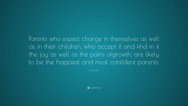 Fred Rogers Quote: “Parents who expect change in themselves as well as in their children, who accept it and find in it the joy as well as the pains ofgrowth, are likely to be the happiest and most confident parents.”