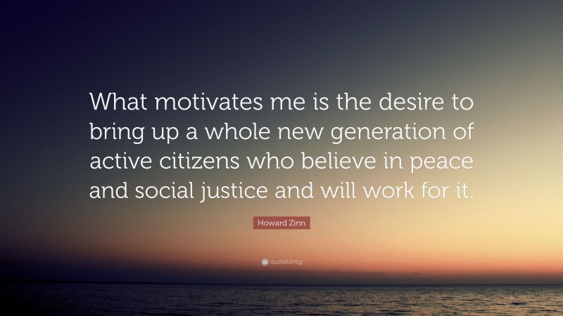 Howard Zinn Quote: “What motivates me is the desire to bring up a whole new generation of active citizens who believe in peace and social justice and will work for it.”