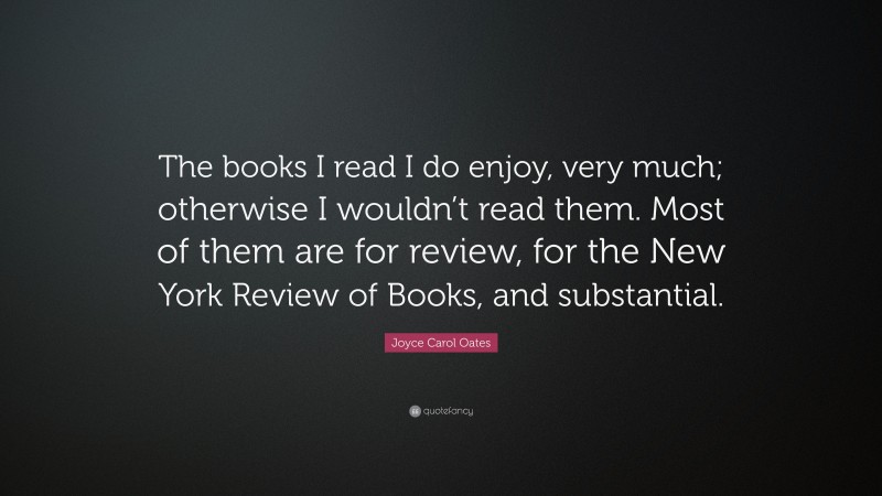 Joyce Carol Oates Quote: “The books I read I do enjoy, very much; otherwise I wouldn’t read them. Most of them are for review, for the New York Review of Books, and substantial.”