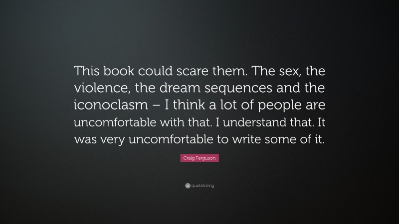 Craig Ferguson Quote: “This book could scare them. The sex, the violence, the dream sequences and the iconoclasm – I think a lot of people are uncomfortable with that. I understand that. It was very uncomfortable to write some of it.”