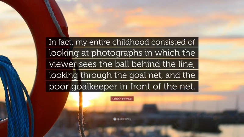 Orhan Pamuk Quote: “In fact, my entire childhood consisted of looking at photographs in which the viewer sees the ball behind the line, looking through the goal net, and the poor goalkeeper in front of the net.”