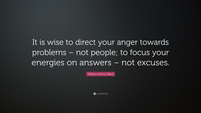 William Arthur Ward Quote: “It is wise to direct your anger towards problems – not people; to focus your energies on answers – not excuses.”