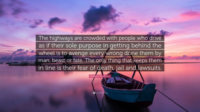 Hunter S. Thompson Quote: “The highways are crowded with people who drive as if their sole purpose in getting behind the wheel is to avenge every wrong done them by man, beast or fate. The only thing that keeps them in line is their fear of death, jail and lawsuits.”