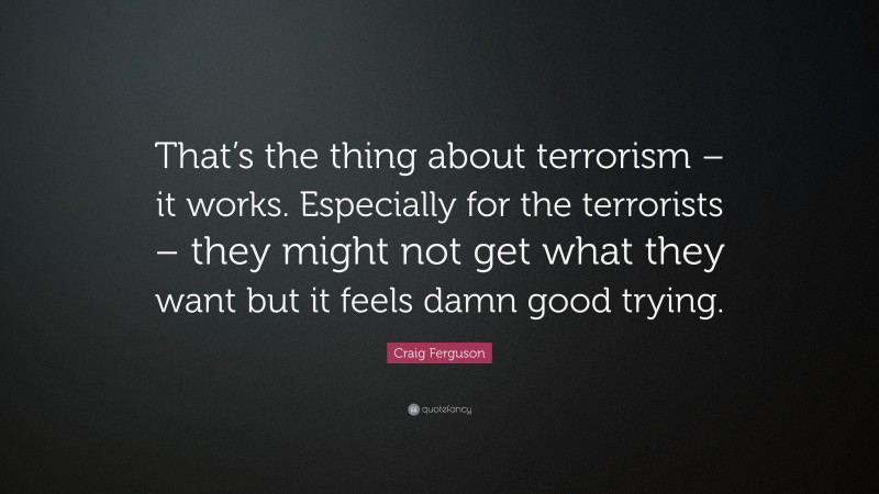 Craig Ferguson Quote: “That’s the thing about terrorism – it works. Especially for the terrorists – they might not get what they want but it feels damn good trying.”