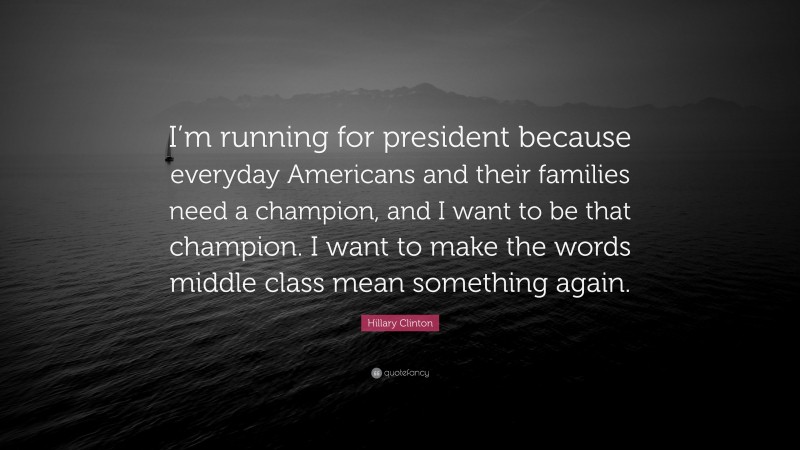 Hillary Clinton Quote: “I’m running for president because everyday Americans and their families need a champion, and I want to be that champion. I want to make the words middle class mean something again.”