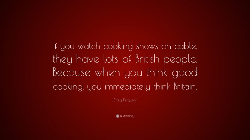 Craig Ferguson Quote: “If you watch cooking shows on cable, they have lots of British people. Because when you think good cooking, you immediately think Britain.”