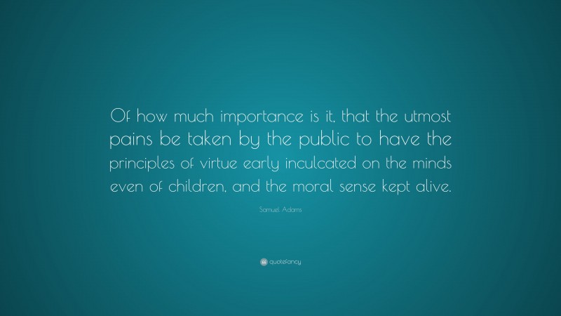 Samuel Adams Quote: “Of how much importance is it, that the utmost pains be taken by the public to have the principles of virtue early inculcated on the minds even of children, and the moral sense kept alive.”