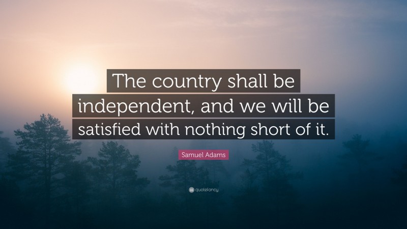 Samuel Adams Quote: “The country shall be independent, and we will be satisfied with nothing short of it.”