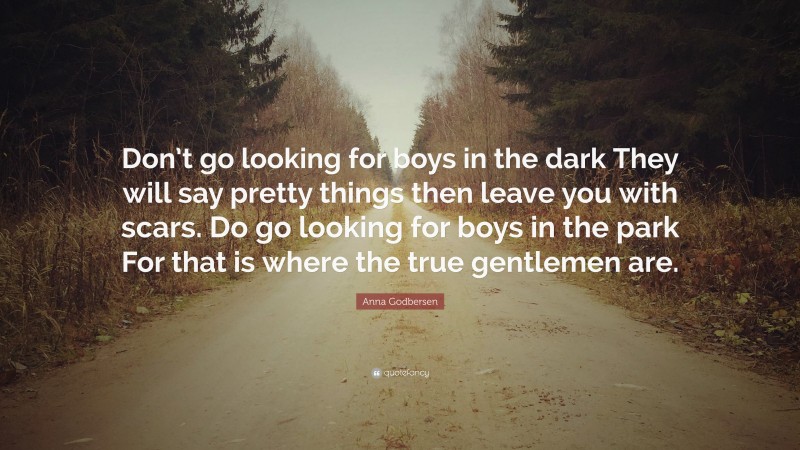 Anna Godbersen Quote: “Don’t go looking for boys in the dark They will say pretty things then leave you with scars. Do go looking for boys in the park For that is where the true gentlemen are.”