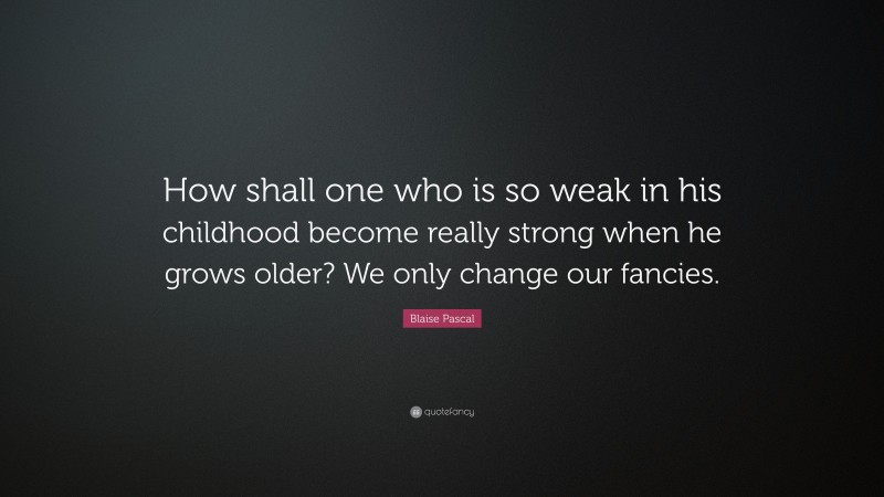 Blaise Pascal Quote: “How shall one who is so weak in his childhood become really strong when he grows older? We only change our fancies.”
