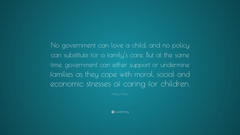 Hillary Clinton Quote: “No government can love a child, and no policy can substitute for a family’s care. But at the same time, government can either support or undermine families as they cope with moral, social and economic stresses of caring for children.”