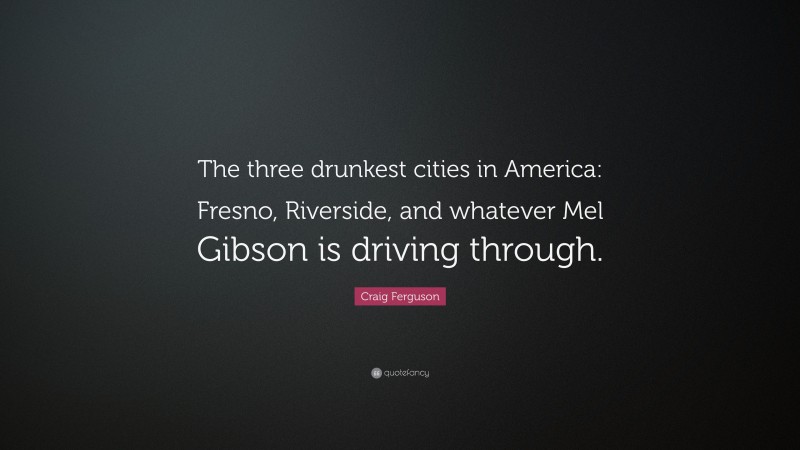 Craig Ferguson Quote: “The three drunkest cities in America: Fresno, Riverside, and whatever Mel Gibson is driving through.”