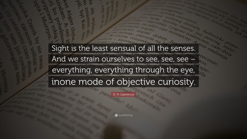 D. H. Lawrence Quote: “Sight is the least sensual of all the senses. And we strain ourselves to see, see, see – everything, everything through the eye, inone mode of objective curiosity.”