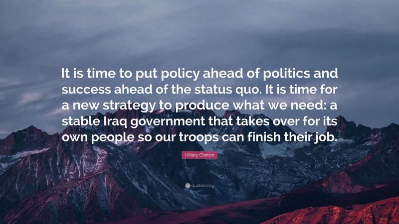 Hillary Clinton Quote: “It is time to put policy ahead of politics and success ahead of the status quo. It is time for a new strategy to produce what we need: a stable Iraq government that takes over for its own people so our troops can finish their job.”