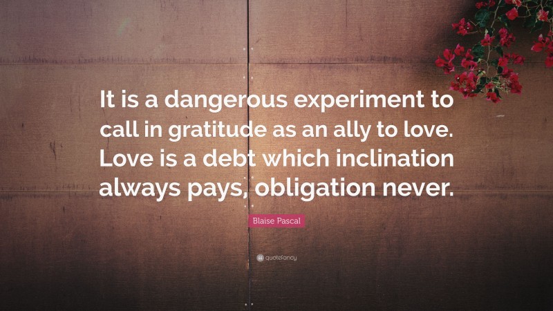 Blaise Pascal Quote: “It is a dangerous experiment to call in gratitude as an ally to love. Love is a debt which inclination always pays, obligation never.”