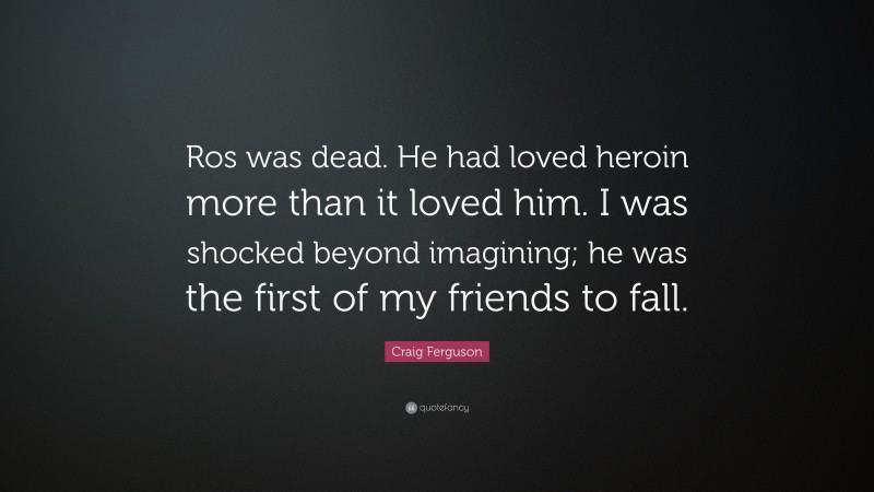 Craig Ferguson Quote: “Ros was dead. He had loved heroin more than it loved him. I was shocked beyond imagining; he was the first of my friends to fall.”