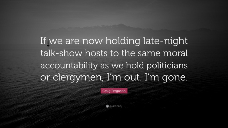 Craig Ferguson Quote: “If we are now holding late-night talk-show hosts to the same moral accountability as we hold politicians or clergymen, I’m out. I’m gone.”