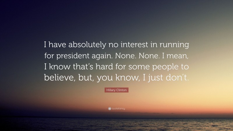 Hillary Clinton Quote: “I have absolutely no interest in running for president again. None. None. I mean, I know that’s hard for some people to believe, but, you know, I just don’t.”