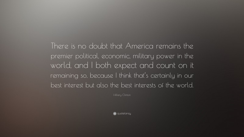 Hillary Clinton Quote: “There is no doubt that America remains the premier political, economic, military power in the world, and I both expect and count on it remaining so, because I think that’s certainly in our best interest but also the best interests of the world.”