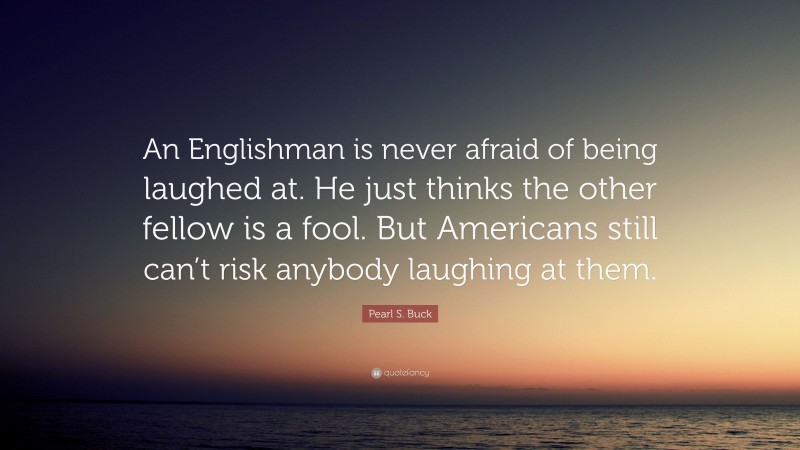 Pearl S. Buck Quote: “An Englishman is never afraid of being laughed at. He just thinks the other fellow is a fool. But Americans still can’t risk anybody laughing at them.”