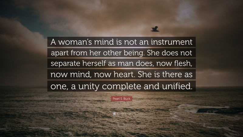 Pearl S. Buck Quote: “A woman’s mind is not an instrument apart from her other being. She does not separate herself as man does, now flesh, now mind, now heart. She is there as one, a unity complete and unified.”