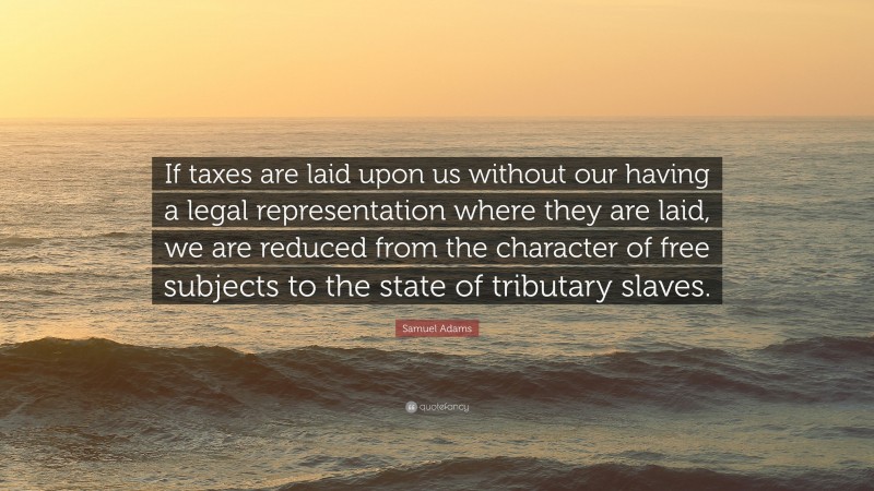 Samuel Adams Quote: “If taxes are laid upon us without our having a legal representation where they are laid, we are reduced from the character of free subjects to the state of tributary slaves.”