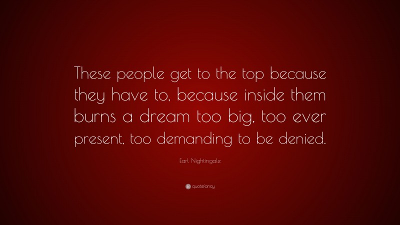 Earl Nightingale Quote: “These people get to the top because they have to, because inside them burns a dream too big, too ever present, too demanding to be denied.”