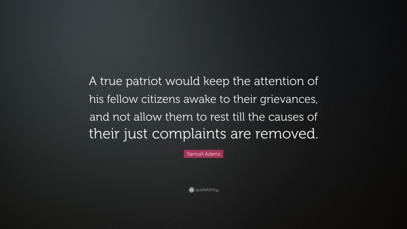 Samuel Adams Quote: “A true patriot would keep the attention of his fellow citizens awake to their grievances, and not allow them to rest till the causes of their just complaints are removed.”