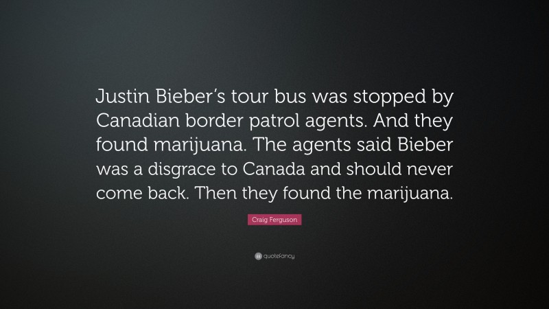 Craig Ferguson Quote: “Justin Bieber’s tour bus was stopped by Canadian border patrol agents. And they found marijuana. The agents said Bieber was a disgrace to Canada and should never come back. Then they found the marijuana.”