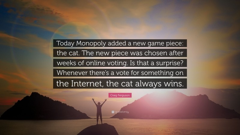 Craig Ferguson Quote: “Today Monopoly added a new game piece: the cat. The new piece was chosen after weeks of online voting. Is that a surprise? Whenever there’s a vote for something on the Internet, the cat always wins.”