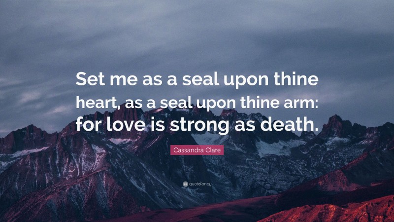 Cassandra Clare Quote: “Set me as a seal upon thine heart, as a seal upon thine arm: for love is strong as death.”