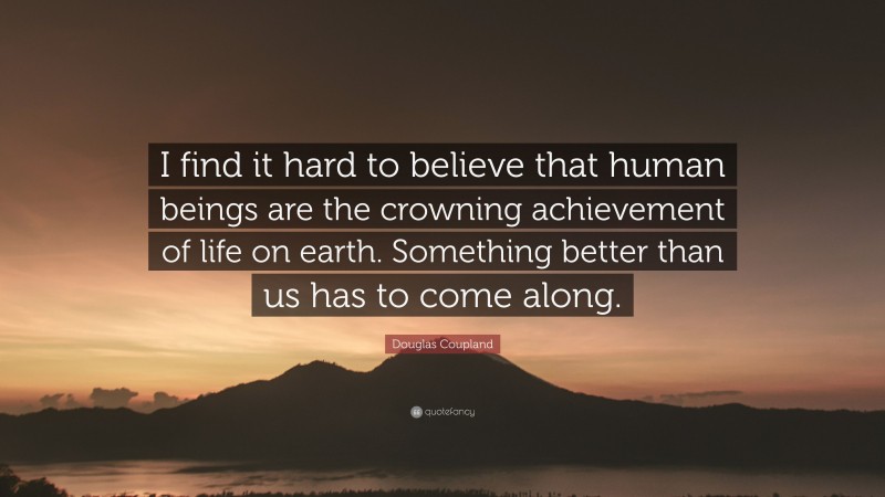 Douglas Coupland Quote: “I find it hard to believe that human beings are the crowning achievement of life on earth. Something better than us has to come along.”