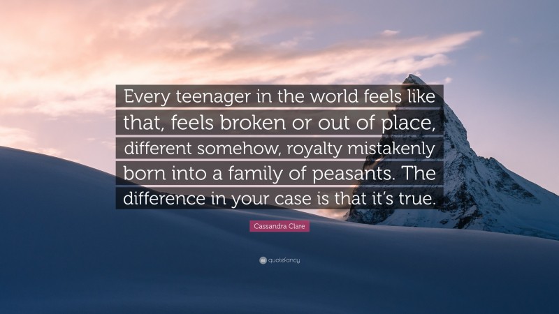 Cassandra Clare Quote: “Every teenager in the world feels like that, feels broken or out of place, different somehow, royalty mistakenly born into a family of peasants. The difference in your case is that it’s true.”