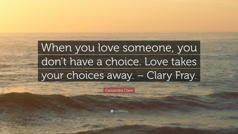 Cassandra Clare Quote: “When you love someone, you don’t have a choice. Love takes your choices away. – Clary Fray.”