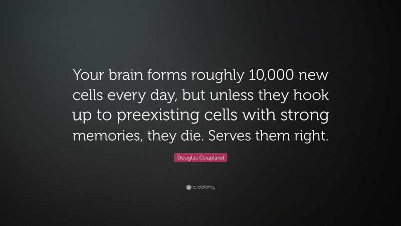 Douglas Coupland Quote: “Your brain forms roughly 10,000 new cells every day, but unless they hook up to preexisting cells with strong memories, they die. Serves them right.”