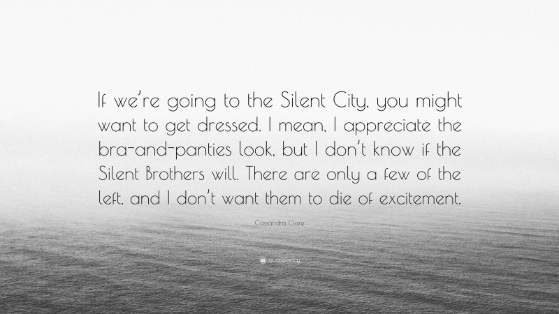 Cassandra Clare Quote: “If we’re going to the Silent City, you might want to get dressed. I mean, I appreciate the bra-and-panties look, but I don’t know if the Silent Brothers will. There are only a few of the left, and I don’t want them to die of excitement.”