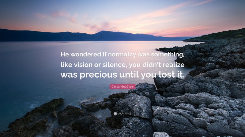 Cassandra Clare Quote: “He wondered if normalcy was something, like vision or silence, you didn’t realize was precious until you lost it.”