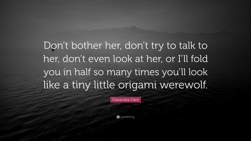 Cassandra Clare Quote: “Don’t bother her, don’t try to talk to her, don’t even look at her, or I’ll fold you in half so many times you’ll look like a tiny little origami werewolf.”