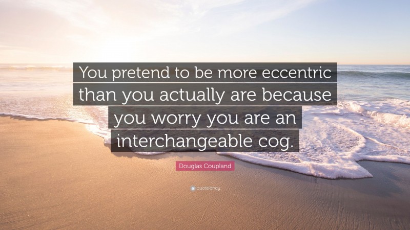 Douglas Coupland Quote: “You pretend to be more eccentric than you actually are because you worry you are an interchangeable cog.”