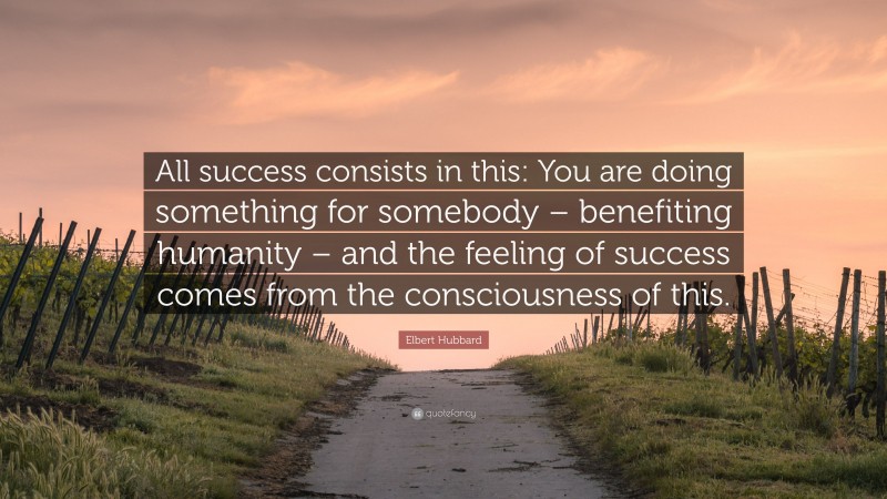 Elbert Hubbard Quote: “All success consists in this: You are doing something for somebody – benefiting humanity – and the feeling of success comes from the consciousness of this.”