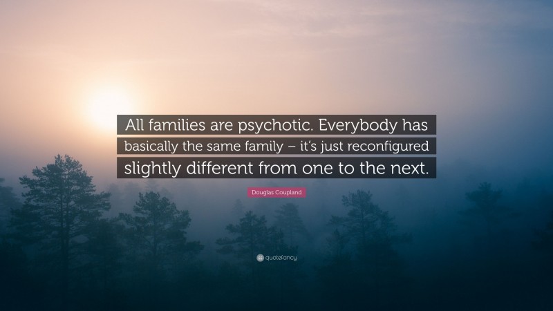 Douglas Coupland Quote: “All families are psychotic. Everybody has basically the same family – it’s just reconfigured slightly different from one to the next.”