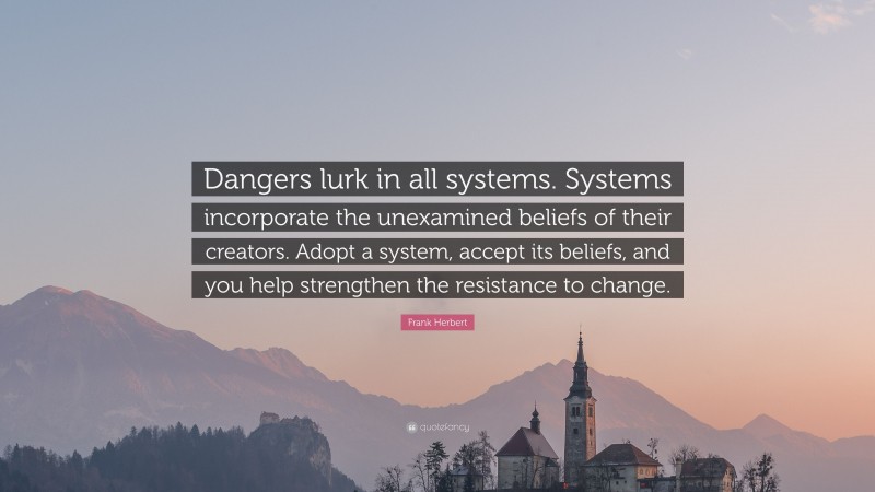 Frank Herbert Quote: “Dangers lurk in all systems. Systems incorporate the unexamined beliefs of their creators. Adopt a system, accept its beliefs, and you help strengthen the resistance to change.”