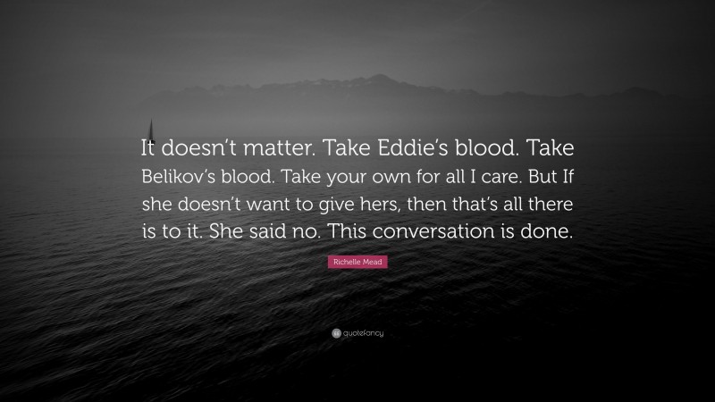 Richelle Mead Quote: “It doesn’t matter. Take Eddie’s blood. Take Belikov’s blood. Take your own for all I care. But If she doesn’t want to give hers, then that’s all there is to it. She said no. This conversation is done.”