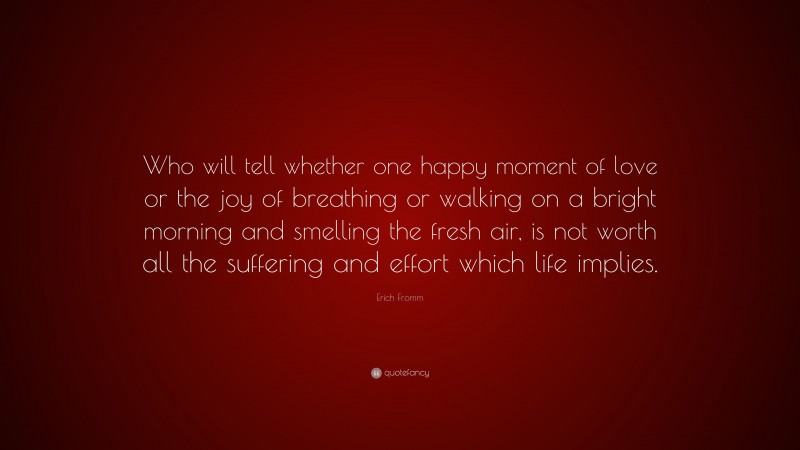 Erich Fromm Quote: “Who will tell whether one happy moment of love or the joy of breathing or walking on a bright morning and smelling the fresh air, is not worth all the suffering and effort which life implies.”